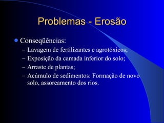 Problemas - Erosão Conseqüências: Lavagem de fertilizantes e agrotóxicos; Exposição da camada inferior do solo; Arraste de plantas; Acúmulo de sedimentos: Formação de novo solo, assoreamento dos rios. 
