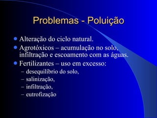 Problemas - Poluição Alteração do ciclo natural. Agrotóxicos – acumulação no solo, infiltração e escoamento com as águas. Fertilizantes – uso em excesso: desequilíbrio do solo,  salinização,  infiltração,  eutrofização 