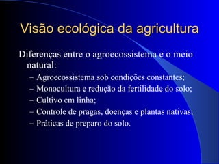 Visão ecológica da agricultura Diferenças entre o agroecossistema e o meio natural: Agroecossistema sob condições constantes; Monocultura e redução da fertilidade do solo; Cultivo em linha; Controle de pragas, doenças e plantas nativas; Práticas de preparo do solo. 