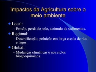 Impactos da Agricultura sobre o meio ambiente Local: Erosão, perda de solo, acúmulo de sedimentos. Regional: Desertificação, poluição em larga escala de rios e lagos. Global: Mudanças climáticas e nos ciclos biogeoquímicos. 