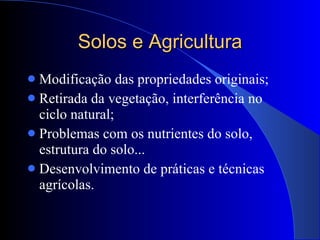 Solos e Agricultura Modificação das propriedades originais; Retirada da vegetação, interferência no ciclo natural; Problemas com os nutrientes do solo, estrutura do solo... Desenvolvimento de práticas e técnicas agrícolas. 