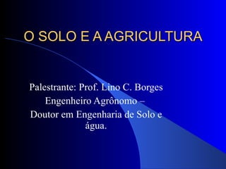 O SOLO E A AGRICULTURA Palestrante: Prof. Lino C. Borges Engenheiro Agrônomo –  Doutor em Engenharia de Solo e água. 