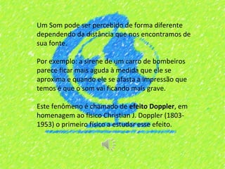 Um Som pode ser percebido de forma diferente
dependendo da distância que nos encontramos de
sua fonte.

Por exemplo: a sirene de um carro de bombeiros
parece ficar mais aguda à medida que ele se
aproxima e quando ele se afasta a impressão que
temos é que o som vai ficando mais grave.

Este fenômeno é chamado de efeito Doppler, em
homenagem ao físico Christian J. Doppler (1803-
1953) o primeiro físico a estudar esse efeito.
 