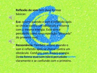 Reflexão do som tem duas formas
básicas:

Eco: ocorre quando o som é refletido após
se chocar contra um obstáculo e retorna
com a mesma energia. Esse som é
percebido como uma repetição “atrasada”
do primeiro som.

Ressonância: Também ocorre quando o
som é refletido após se chocar contra um
obstáculo. Conduto, com menos energia.
Desta forma esse som não é percebido
claramente e se confunde com o primeiro.
 