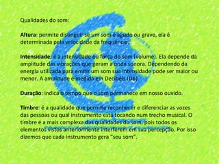 Qualidades do som:

Altura: permite distinguir se um som é agudo ou grave, ela é
determinada pela velocidade da frequência.

Intensidade: é a intensidade ou força do som (volume). Ela depende da
amplitude das vibrações que geram a onda sonora. Dependendo da
energia utilizada para emitir um som sua intensidade pode ser maior ou
menor. A amplitude é medida em Decibéis (Db).

Duração: indica o tempo que o som permanece em nosso ouvido.

Timbre: é a qualidade que permite reconhecer e diferenciar as vozes
das pessoas ou qual instrumento está tocando num trecho musical. O
timbre é a mais complexa das qualidades do som, pois todos os
elementos vistos anteriormente interferem em sua percepção. Por isso
dizemos que cada instrumento gera “seu som”.
 