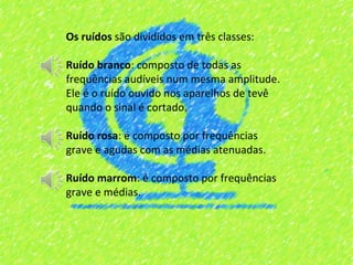 Os ruídos são divididos em três classes:

Ruído branco: composto de todas as
frequências audíveis num mesma amplitude.
Ele é o ruído ouvido nos aparelhos de tevê
quando o sinal é cortado.

Ruído rosa: é composto por frequências
grave e agudas com as médias atenuadas.

Ruído marrom: é composto por frequências
grave e médias.
 