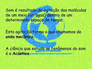 Som é resultado da agitação das moléculas
de um meio (ar/água) dentro de um
determinado espaço de tempo.

Esta agitação forma o que chamamos de
onda mecânica.

A ciência que estuda os fenômenos do som
é a Acústica.
 