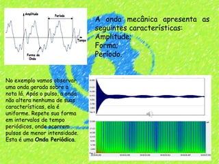 A onda mecânica apresenta as
                                seguintes características:
                                Amplitude;
                                Forma;
                                Período.


No exemplo vamos observar
uma onda gerada sobre a
nota lá. Após o pulso, a onda
não altera nenhuma de suas
características, ela é
uniforme. Repete sua forma
em intervalos de tempo
periódicos, onde ocorrem
pulsos de menor intensidade.
Esta é uma Onda Periódica.
 