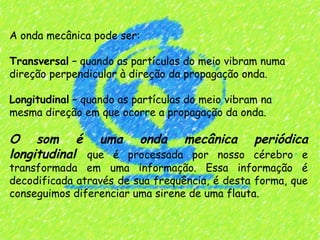 A onda mecânica pode ser:
 
Transversal – quando as partículas do meio vibram numa
direção perpendicular à direção da propagação onda.
 
Longitudinal – quando as partículas do meio vibram na
mesma direção em que ocorre a propagação da onda.
 
O som é uma onda mecânica periódica
longitudinal que é processada por nosso cérebro e
transformada em uma informação. Essa informação é
decodificada através de sua frequência, é desta forma, que
conseguimos diferenciar uma sirene de uma flauta.
 
