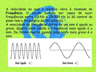 A velocidade na qual a matéria vibra é chamada de
Frequência. O ouvido humano ser capaz de ouvir
frequências entre 20 Hz e 20.000 Hz (o dó central do
piano tem a frequência de 261,626Hz).  
A velocidade da frequência define se um som é agudo ou
grave. Quanto mais rápida a frequência, mais agudo é o
som. De forma inversa quando mais lenta mais grave é o
som.
 