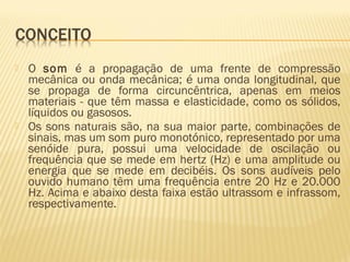  O som é a propagação de uma frente de compressão
mecânica ou onda mecânica; é uma onda longitudinal, que
se propaga de forma circuncêntrica, apenas em meios
materiais - que têm massa e elasticidade, como os sólidos,
líquidos ou gasosos.
 Os sons naturais são, na sua maior parte, combinações de
sinais, mas um som puro monotónico, representado por uma
senóide pura, possui uma velocidade de oscilação ou
frequência que se mede em hertz (Hz) e uma amplitude ou
energia que se mede em decibéis. Os sons audíveis pelo
ouvido humano têm uma frequência entre 20 Hz e 20.000
Hz. Acima e abaixo desta faixa estão ultrassom e infrassom,
respectivamente.
 