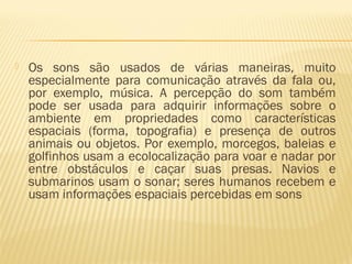  Os sons são usados de várias maneiras, muito
especialmente para comunicação através da fala ou,
por exemplo, música. A percepção do som também
pode ser usada para adquirir informações sobre o
ambiente em propriedades como características
espaciais (forma, topografia) e presença de outros
animais ou objetos. Por exemplo, morcegos, baleias e
golfinhos usam a ecolocalização para voar e nadar por
entre obstáculos e caçar suas presas. Navios e
submarinos usam o sonar; seres humanos recebem e
usam informações espaciais percebidas em sons
 