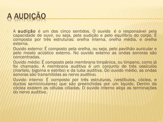  A audição é um dos cinco sentidos. O ouvido  é o responsável pela
capacidade de ouvir, ou seja, pela audição e pelo equilíbrio do corpo. É
composta por três estruturas: orelha interna, orelha média, e orelha
externa.
 Ouvido externo: É composto pela orelha, ou seja, pelo pavilhão auricular e
pelo meato acústico externo. No ouvido externo as ondas sonoras são
concentradas.
 Ouvido médio: É composto pela membrana timpânica, ou tímpano, como já
foi chamado. A membrana auditiva é um conjunto de três ossículos
(martelo, bigorna e estribo) e da tuba auditiva. Do ouvido médio, as ondas
sonoras são transmitidas ao nervo auditivo.
 Ouvido interno: É composto por três estruturas, (vestíbulos, cóclea, e
ductos semicirculares) que são preenchidas por um liquido. Dentro da
cóclea existem as células ciliadas. O ouvido interno aloja as terminações
do nervo auditivo.
 