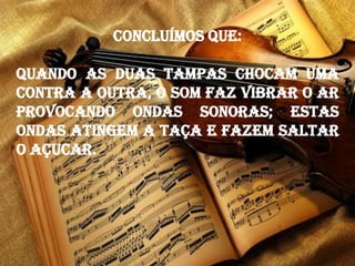 Concluímos que:
Quando as duas tampas chocam uma
contra a outra, o som faz vibrar o ar
provocando ondas sonoras; estas
ondas atingem a taça e fazem saltar
o açucar.
 