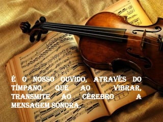 É o nosso ouvido, através do
tímpano, que ao vibrar,
transmite ao cérebro a
mensagem sonora.
 