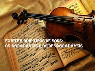 Existem dois tipos de sons:
os agradáveis e os desagradáveis
 