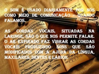 O som é usado diariamente por nós
como meio de comunicação - quando
falamos.
As cordas vocais, situadas na
laringe, são o que nos permite falar.
O ar expirado faz vibrar as cordas
vocais produzindo sons que são
modificados com a ajuda da língua,
maxilares, dentes e lábios.
 