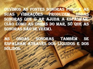 Ouvimos as fontes sonoras porque as
suas vibrações produzem ondas
sonoras que o ar ajuda a espalhar.
(São como as ondas do mar, só que as
sonoras não se veem).
As ondas sonoras também se
espalham através dos líquidos e dos
sólidos.
 