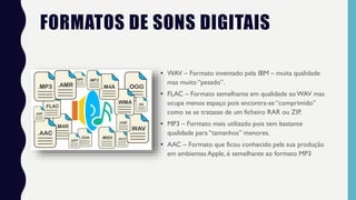 FORMATOS DE SONS DIGITAIS
• WAV – Formato inventado pela IBM – muita qualidade
mas muito “pesado”.
• FLAC – Formato semelhante em qualidade aoWAV mas
ocupa menos espaço pois encontra-se “comprimido”
como se se tratasse de um ficheiro RAR ou ZIP.
• MP3 – Formato mais utilizado pois tem bastante
qualidade para “tamanhos” menores.
• AAC – Formato que ficou conhecido pela sua produção
em ambientes Apple, é semelhante ao formato MP3
 