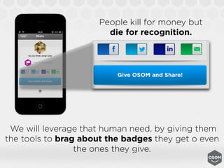 People kill for money but
                        die for recognition.




 We will leverage that human need, by giving them
the tools to brag about the badges they get o even
                 the ones they give.
 
