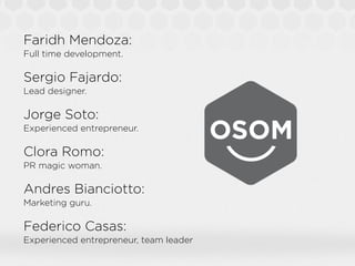 Faridh Mendoza:
Full time development.

Sergio Fajardo:
Lead designer.

Jorge Soto:
Experienced entrepreneur.

Clora Romo:
PR magic woman.

Andres Bianciotto:
Marketing guru.

Federico Casas:
Experienced entrepreneur, team leader
 