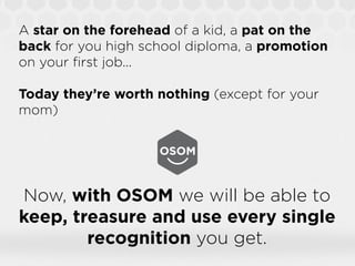 A star on the forehead of a kid, a pat on the
back for you high school diploma, a promotion
on your ﬁrst job...

Today they’re worth nothing (except for your
mom)




Now, with OSOM we will be able to
keep, treasure and use every single
        recognition you get.
 