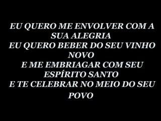 EU QUERO ME ENVOLVER COM A SUA ALEGRIA  EU QUERO BEBER DO SEU VINHO NOVO  E ME EMBRIAGAR COM SEU ESPÍRITO SANTO  E TE CELEBRAR NO MEIO DO SEU POVO   