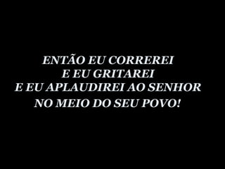 ENTÃO EU CORREREI  E EU GRITAREI  E EU APLAUDIREI AO SENHOR  NO MEIO DO SEU POVO!   
