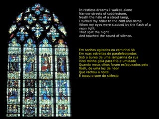 In restless dreams I walked alone Narrow streets of cobblestone, Neath the halo of a street lamp, I turned my collar to the cold and damp When my eyes were stabbed by the flash of a neon light That split the night And touched the sound of silence. Em sonhos agitados eu caminhei só Em ruas estreitas de paralelepípedos Sob a áurea de uma lamparina da rua Virei minha gola para frio e umidade Quando meus olhos foram esfaqueados pelo flash, de uma luz de néon Que rachou a noite E tocou o som do silêncio 