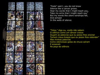 "Fools" said I, you do not know Silence like a cancer grows. Hear my words that I might teach you, Take my arms that I might reach you" But my words like silent raindrops fell, And echoed In the wells of silence “ Tolos," digo eu, vocês não sabem O silêncio como um câncer cresce Ouçam as palavras que eu posso lhes ensinar Tomem meus braços que eu posso lhes estender”  Mas minhas palavras Como silenciosas gotas de chuva caíram E ecoaram No poço do silêncio 