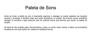 Antes de iniciar a edição de som é importante organizar e catalogar os áudios captados nas locações
durante a produção e também todos que serão necessários no projeto. Na primeira escuta prestamos
atenção na narrativa e logo tomamos nota do material sonoro que teremos que buscar na paleta do
projeto.
No decorrer dos projetos sejam documentários, curtas, ou outros meios visuais, o editor vai acumulando
amostras de som que podem ser usadas em trabalhos futuros.
Paleta de Sons
 