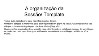 Todo o áudio captado deve estar nas mãos do editor de som ;
O material de todos os microfones deve estar organizado em grupos na sessão. Os áudios que não são
diálogos podem servir de guia para criação de efeitos (foley, sfx) ;
Quanto melhor organizada estiver a sessão, mais eficiente será a o trabalho do designer de som; Grupos
de tracks com cores específicas ajuda a diferenciar as cadeias de som - diálogos, ambiências, sfx e
música.
A organização da
Sessão/ Template
 