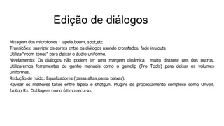 Mixagem dos microfones : lapela,boom, spot,etc
Transições: suavizar os cortes entre os diálogos usando crossfades, fade ins/outs
Utilizar“room tones” para deixar o áudio uniforme.
Nivelamento: Os diálogos não podem ter uma margem dinâmica muito distante uns dos outros.
Utilizaremos ferramentas de ganho manuais como o gainclip (Pro Tools) para deixar os volumes
uniformes.
Redução de ruído: Equalizadores (passa altas,passa baixas).
Revisar os melhores takes entre lapela e shotgun. Plugins de processamento complexo como Unveil,
Izotop Rx. Dublagem como último recurso.
Edição de diálogos
 