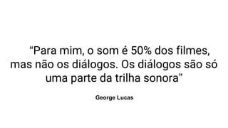 “Para mim, o som é 50% dos filmes,
mas não os diálogos. Os diálogos são só
uma parte da trilha sonora”
George Lucas
 