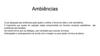 O uso adequado das ambiências pode ajudar a unificar a forma do vídeo e criar atmosferas;
É importante que equipe de captação esteja comprometida em fornecer amostras satisfatórias das
ambiências das locações;
Da mesma forma que nos diálogos, usar transições para suavizar as trocas;
Antecipações e prolongamentos de acordo com a imagem ou para ajudar na troca de planos.
Ambiências
 