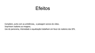 Compõem, junto com as ambiências, a paisagem sonora do vídeo.
Imprimem realismo as imagens.
Uso do panorama, intensidade e equalização trabalham em favor do realismo dos SFX.
Efeitos
 