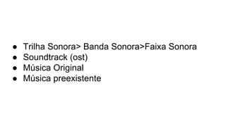● Trilha Sonora> Banda Sonora>Faixa Sonora
● Soundtrack (ost)
● Música Original
● Música preexistente
 