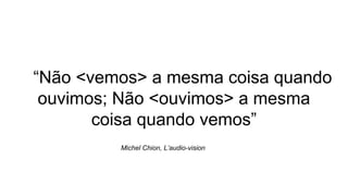 “Não <vemos> a mesma coisa quando
ouvimos; Não <ouvimos> a mesma
coisa quando vemos”
Michel Chion, L’audio-vision
 