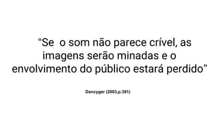 “Se o som não parece crível, as
imagens serão minadas e o
envolvimento do público estará perdido”
Dancyger (2003,p.391)
 