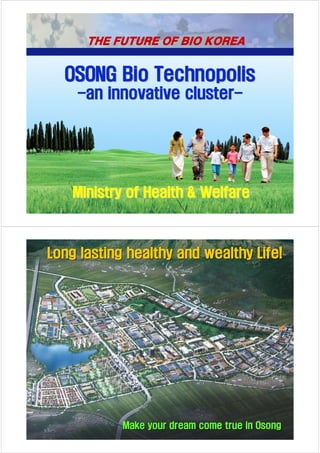 THE FUTURE OF BIO KOREA


  OSONG Bio Technopolis
    -an innovative cluster-




    Ministry of Health & Welfare
                                                 1




Long lasting healthy and wealthy Life!




            Make your dream come true in Osong
                                                 2
 