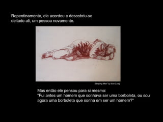 Repentinamente, ele acordou e descobriu-se
deitado ali, um pessoa novamente.
Mas então ele pensou para si mesmo:
"Fui antes um homem que sonhava ser uma borboleta, ou sou
agora uma borboleta que sonha em ser um homem?"
Sleeping Man" by Ann Long
 