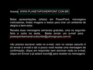 Acesse WWW.PLANETAPOWERPOINT.COM.BR
Belas apresentações (slides) em PowerPoint, mensagens
motivadoras, lindas imagens e textos para criar um ambiente de
alegria e bem-estar.
Receba duas mensagens semanais gratuitas, uma na segunda-
feira e outra na sexta. Basta enviar um e-mail para:
powerpointsemanal-subscribe@yahoogrupos.com.br
não precisa escrever nada no e-mail, nem no campo assunto é
só enviar o e-mail e daí a pouco você recebe uma mensagem de
confirmação, clique em responder sem escrever nada no e-mail,
clique em Enviar e já estará inscrit@ para receber as mensagens.
 