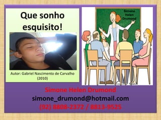 Simone
     Que sonho                            Helen
                                        Drumond


     esquisito!



Autor: Gabriel Nascimento de Carvalho
                (2010)


                Simone Helen Drumond
            simone_drumond@hotmail.com
              (92) 8808-2372 / 8813-9525
 