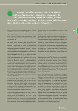 8989
DOSSIER AMBIENTE E ENERGIAS RENOVÁVEIS | OPINIÃO
custo. Se queremos a mudança, não podemos repercutir ações que
estão alinhadas com o passado repressor e violento.
A Ecologia Profunda promove o ativismo pacífico e afasta qualquer
tipo de violência. Os promotores destas lutas devem estar atentos
aos elementos mais perturbadores e inspirar a desobediência civil
com sabedoria e paz.
Para concluir começo com outra citação do professor Viriato
Soromenho-Marques, do mesmo artigo supracitado que resume
muito bem a situação atual: Há décadas que as elites sabem
estarmos a caminhar – como sociedade, como regime político,
como sistema económico, como actores individuais – para uma
explosiva situação global de beco sem saída. A actual gramática da
nossa prosperidade está organizada num jogo de soma nula com o
Planeta. Já sabemos como seria possível mudar, para viver em paz
nesta e com esta nossa única casa, que nos abriga de um universo
infinito, hostil e desolado. Contudo, a mesquinha usura de quem
manda deixa que PIB mundial cresça na proporção exacta em que
destruímos o frágil software que faz da Terra um oásis único de vida
e beleza, sem paralelo nem alternativa. A biodiversidade desvane-
ce-se (agora até os insectos estão em risco), a química da atmosfera
altera-se contra a vida, transformamos o Oceano numa lixeira cada
vez mais ácida. A Natureza está em risco, e nós procrastinamos.
Como se fossemos células malignas de uma neoplasia planetária. É
das maiorias que nós formamos, que saem líderes venais e brutais
para os governos, para as indústrias, para os bancos. O crescimento,
gerador de fortunas pornográficas e bilionários-gangsters, vai devo-
rando o futuro. A história transformou-se numa guerra de gerações.
E os vivos e os velhos estão a “ganhar” contra os que ainda não
nasceram, e os mais jovens.
O que Soromenho-Marques descreve é um problema multidimen-
sional que acarreta várias questões éticas que devem ser bem
equacionadas. Uma das mais evidentes remete para a nossa res-
ponsabilidade para com as gerações futuras. Com esse objetivo
chamamos aqui o Princípio da Responsabilidade e a Ética do futuro
do filósofo Hans Jonas, porque tem a capacidade de alargar a res-
ponsabilidade presente ao tempo futuro, na medida que os atos
atuais trazem inevitavelmente consequências no futuro.
A Ética do futuro não designa uma ética num futuro – uma Ética
vindoura concebida hoje para os nossos descendentes futuros –
mas uma Ética de hoje que se preocupa com o futuro e procura
protegê-lo para os nossos descendentes das consequências da
nossa ação presente (Jonas, H. 1998. Pour une Éthique du Futur.
Sabine Cornille et al. (Trad.). S. Germain: Ed. Payot et Rivages). Esta
é uma das bases do Princípio da Responsabilidade, que convoca
para a manutenção das condições saudáveis da vida na Terra pelas
presentes gerações.
O Princípio da Responsabilidade fornece a fundamentação ética
para a conceção do desenvolvimento sustentável compreendida no
Relatório Brundtland - O Nosso Futuro Comum, de 1987: O desen-
volvimento que procura satisfazer as necessidades da geração atual,
sem comprometer a capacidade das gerações futuras de satisfa-
zerem as suas próprias necessidades (WCED, 1987). Isto significa
proporcionar às pessoas, no presente e no futuro, a possibilidade
de alcançarem um nível satisfatório de desenvolvimento pessoal,
social, cultural e económico, com o uso razoável e responsável dos
recursos da terra e a preservação das espécies e habitats naturais
(WCED, 1987). Mesmo sendo uma ética ambiental antropocêntrica
é fundamental para apoiar a luta que Greta Thunberg trava em volta
do futuro da sua geração e das vindouras.
O sonho de Greta Thunberg é um sonho maravilhoso, fraternal,
humano. Todos os decisores são dotados de uma consciência ele-
vada capazes de tomar as medidas necessárias para salvaguardar
as condições de uma vida digna para todos na terra. Este sonho
é também o meu sonho. Vislumbro ainda no meu sonho, que uma
vida digna para todos, inclui, obviamente, as outras espécies e ecos-
sistemas que formam esta belíssima teia de vida na Terra, que é uma
das coisas mais mágicas que o universo encerra. Políticas focadas
para o cuidado e o respeito por toda a vida, incluindo a humana,
não iria só revolucionar a nossa economia, mas a nossa maneira de
sermos realmente humanos.
Satish Kamur falou recentemente num podecast da Resurgence
Voices, a propósito da necessidade que temos em ter novos heróis
inspiradores. Diz ele acerca de Greta: Acho que a próxima revolução
será feita por uma pessoa mais jovem, por uma mulher, e sinto que
Greta Thunberg é essa pessoa (…). Acho que algum tipo de poder
divino, mas também algum tipo de força invisível, inimaginável e inex-
plicável está a trabalhar através dela. Nas palavras de Hubert Reeves,
esta força seria a manifestação da ´Senhora Natureza’, que faz des-
pertar a consciência ecológica no ser humano. Na verdade, uma
jovem, uma mulher, uma pessoa que luta pela vida e por condições de
vida de todos na Terra, atuais e futuras gerações, é algo de bastante
inspirador e até simbólico – a força de uma jovem, a sensibilidade da
dimensão feminina do ser humano e de uma pessoa que abandona
tudo para se dedicar à causa maior dos nossos tempos, contradiz-se
com um mundo velho, obsoleto, androcêntrico e egoísta, que está
a destruir o mundo e a H(h)umanidade. Greta é a esperança desse
mundo rejuvenescedor e altruísta. Nas palavras de Fernando Pessoa,
precisamos que aquilo que a ‘Senhora Natureza’ quer e que Greta
sonha, se torne na Obra que nos vai salvar a todos. •
...o sonho de Greta Thunberg é um sonho maravilhoso,
fraternal, humano. Todos os decisores são dotados de
uma consciência elevada capazes de tomar as medidas
necessárias para salvaguardar as condições de uma vida digna para
todos na terra. Este sonho é também o meu sonho...
BI283_libro.indb 89BI283_libro.indb 89 28/11/19 16:4428/11/19 16:44
 