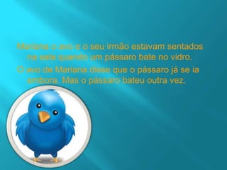 Mariana o avo e o seu irmão estavam sentados
  na sala quando um pássaro bate no vidro.
O avo de Mariana disse que o pássaro já se ia
  embora. Mas o pássaro bateu outra vez.
 