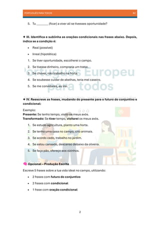 PORTUGUÊS PARA TODOS B2
2
5. Tu ________ (ficar) a viver ali se tivesses oportunidade?
✦ III. Identifica e sublinha as orações condicionais nas frases abaixo. Depois,
indica se a condição é:
• Real (possível)
• Irreal (hipotética)
1. Se tiver oportunidade, escolherei o campo.
2. Se tivesse dinheiro, compraria um trator.
3. Se chover, não trabalho na horta.
4. Se soubesse cuidar de abelhas, teria mel caseiro.
5. Se me convidares, eu irei.
✦ IV. Reescreve as frases, mudando do presente para o futuro do conjuntivo e
condicional:
Exemplo:
Presente: Se tenho tempo, visito os meus avós.
Transformado: Se tiver tempo, visitarei os meus avós.
1. Se estudo agricultura, planto uma horta.
2. Se tenho uma casa no campo, crio animais.
3. Se acordo cedo, trabalho no jardim.
4. Se estou cansado, descanso debaixo da oliveira.
5. Se faço pão, ofereço aos vizinhos.
Opcional – Produção Escrita
Escreve 5 frases sobre a tua vida ideal no campo, utilizando:
• 2 frases com futuro do conjuntivo
• 2 frases com condicional
• 1 frase com oração condicional
 