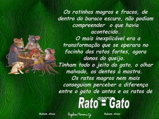 Os ratinhos magros e fracos, de dentro do buraco escuro, não podiam compreender  o que havia acontecido.   O mais inexplicável era a transformação que se operara no focinho dos ratos fortes, agora donos do queijo.  Tinham todo o jeito do gato, o olhar malvado, os dentes à mostra.  Os ratos magros nem mais conseguiam perceber a diferença entre o gato de antes e os ratos de agora. Rubem Alves  Rubem Alves Rato = Gato 