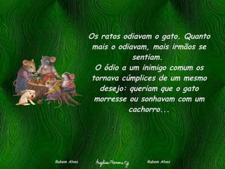Os ratos odiavam o gato. Quanto mais o odiavam, mais irmãos se sentiam.  O ódio a um inimigo comum os tornava cúmplices de um mesmo desejo: queriam que o gato morresse ou sonhavam com um cachorro... Rubem Alves  Rubem Alves 