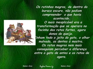 Os ratinhos magros, de dentro do buraco escuro, não podiam compreender  o que havia acontecido.   O mais inexplicável era a transformação que se operara no focinho dos ratos fortes, agora donos do queijo.  Tinham todo o jeito do gato, o olhar malvado, os dentes à mostra.  Os ratos magros nem mais conseguiam perceber a diferença entre o gato de antes e os ratos de agora. Rubem Alves  Rubem Alves 