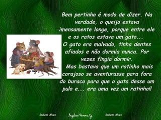 Bem pertinho é modo de dizer. Na verdade, o queijo estava imensamente longe, porque entre ele e os ratos estava um gato...  O gato era malvado, tinha dentes afiados e não dormia nunca. Por vezes fingia dormir.   Mas bastava que um ratinho mais corajoso se aventurasse para fora do buraco para que o gato desse um pulo e... era uma vez um ratinho!! Rubem Alves  Rubem Alves 